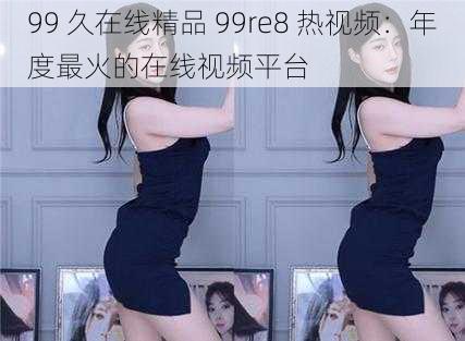 99 久在线精品 99re8 热视频：年度最火的在线视频平台